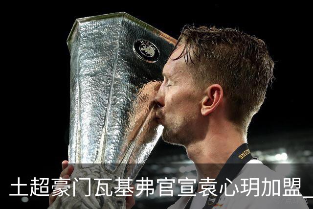 土超豪门瓦基弗官宣袁心玥加盟 职业生涯首次留洋